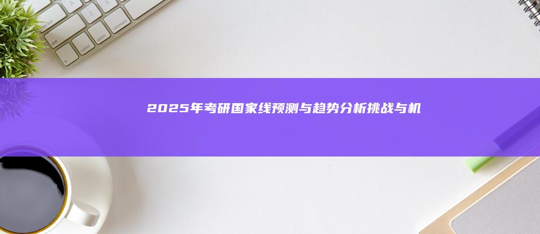 2025年考研国家线预测与趋势分析：挑战与机遇并存